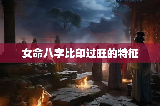 女命八字比印过旺的特征 女命八字比印过旺的特征