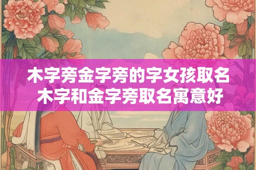 木字旁金字旁的字女孩取名 木字和金字旁取名寓意好的字 木字旁金字旁的字女孩取名 木字和金字旁取名寓意好的字