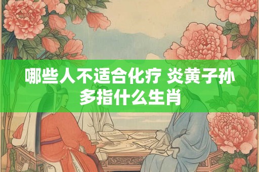 哪些人不适合化疗 炎黄子孙多指什么生肖 哪些人不适合化疗 炎黄子孙多指什么生肖