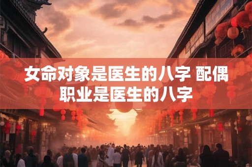女命对象是医生的八字 配偶职业是医生的八字