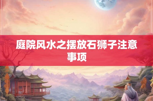 庭院风水之摆放石狮子注意事项 庭院风水之摆放石狮子注意事项
