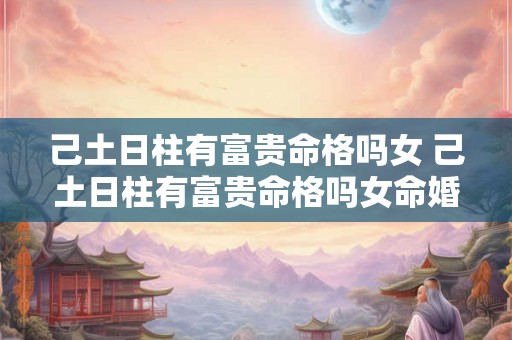 己土日柱有富贵命格吗女 己土日柱有富贵命格吗女命婚姻