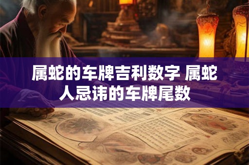 属蛇的车牌吉利数字 属蛇人忌讳的车牌尾数 属蛇的车牌吉利数字 属蛇人忌讳的车牌尾数