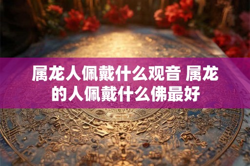属龙人佩戴什么观音 属龙的人佩戴什么佛最好 属龙人佩戴什么观音 属龙的人佩戴什么佛最好