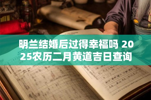 明兰结婚后过得幸福吗 2025农历二月黄道吉日查询 明兰结婚后过得幸福吗 2025农历二月黄道吉日查询