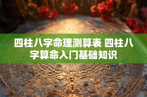 四柱八字命理测算表 四柱八字算命入门基础知识 四柱八字命理测算表 四柱八字算命入门基础知识
