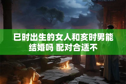 巳时出生的女人和亥时男能结婚吗 配对合适不 巳时出生的女人和亥时男能结婚吗 配对合适不