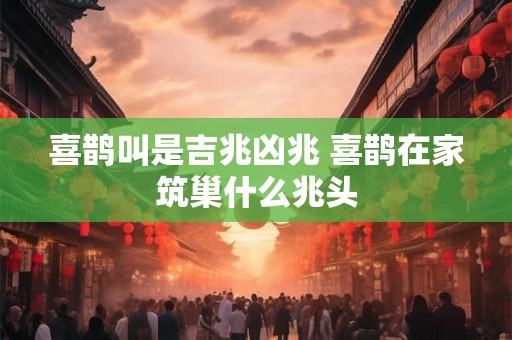 喜鹊叫是吉兆凶兆 喜鹊在家筑巢什么兆头 喜鹊叫是吉兆凶兆 喜鹊在家筑巢什么兆头