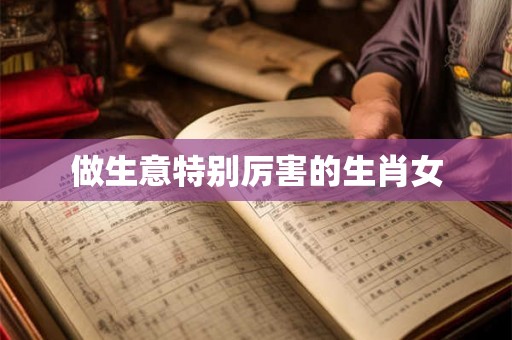 做生意特别厉害的生肖女 做生意特别厉害的生肖女
