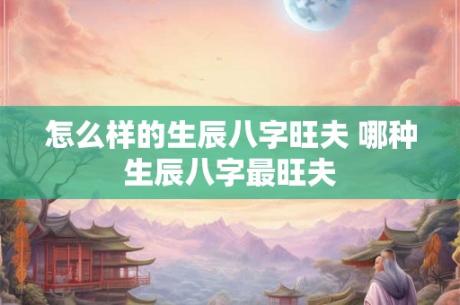 怎么样的生辰八字旺夫 哪种生辰八字最旺夫 怎么样的生辰八字旺夫 哪种生辰八字最旺夫
