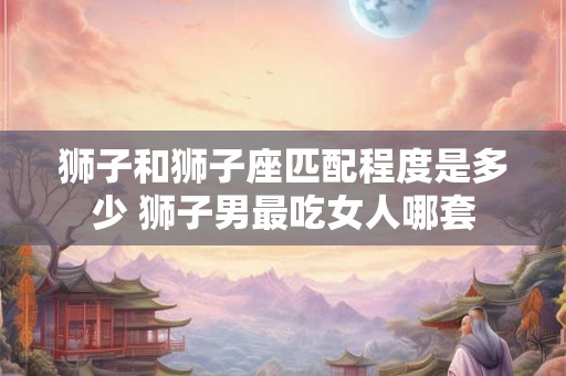 狮子和狮子座匹配程度是多少 狮子男最吃女人哪套 狮子和狮子座匹配程度是多少 狮子男最吃女人哪套