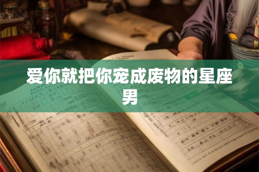 爱你就把你宠成废物的星座男 爱你就把你宠成废物的星座男
