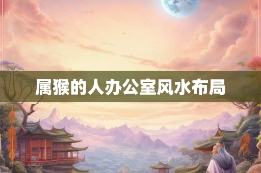 属猴的人办公室风水布局 属猴的人办公室风水布局