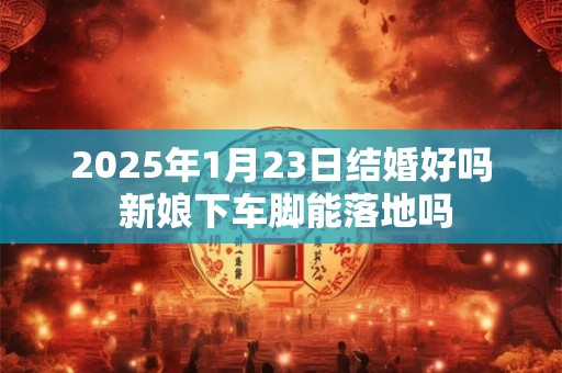 2025年1月23日结婚好吗 新娘下车脚能落地吗 2025年1月23日结婚好吗 新娘下车脚能落地吗