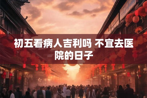 初五看病人吉利吗 不宜去医院的日子