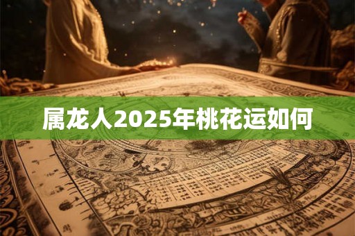 属龙人2025年桃花运如何 属龙人2025年桃花运如何