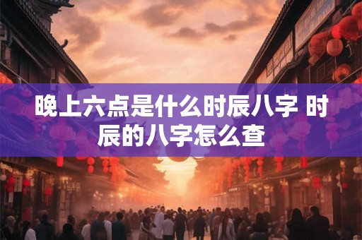 晚上六点是什么时辰八字 时辰的八字怎么查 晚上六点是什么时辰八字 时辰的八字怎么查