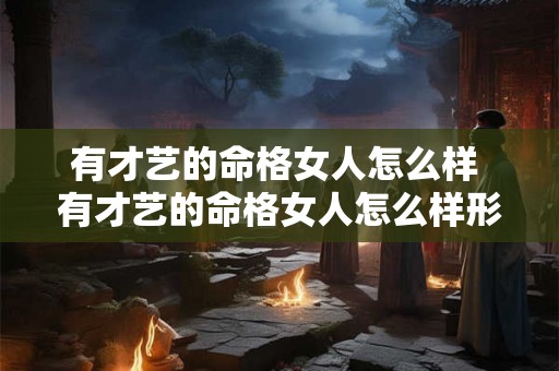 有才艺的命格女人怎么样 有才艺的命格女人怎么样形容 有才艺的命格女人怎么样 有才艺的命格女人怎么样形容