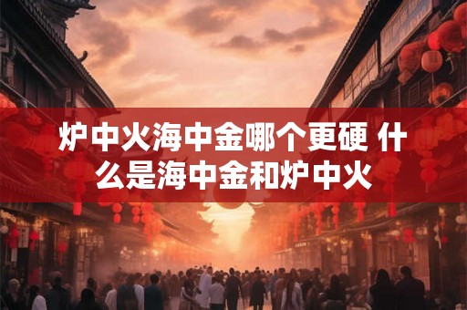 炉中火海中金哪个更硬 什么是海中金和炉中火 炉中火海中金哪个更硬 什么是海中金和炉中火