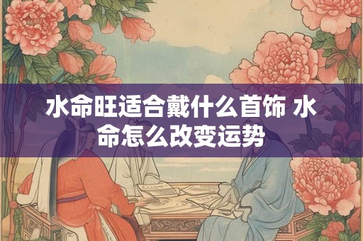水命旺适合戴什么首饰 水命怎么改变运势 水命旺适合戴什么首饰 水命怎么改变运势