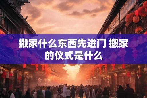 搬家什么东西先进门 搬家的仪式是什么