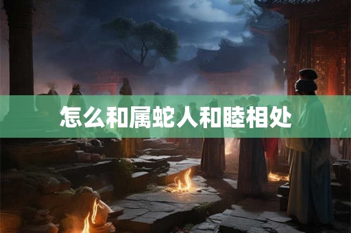 怎么和属蛇人和睦相处 怎么和属蛇人和睦相处