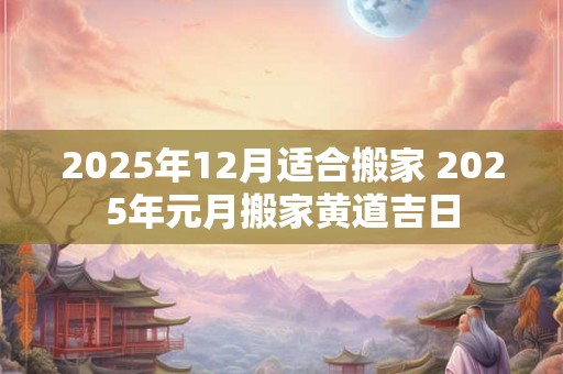 2025年12月适合搬家 2025年元月搬家黄道吉日 2025年12月适合搬家 2025年元月搬家黄道吉日