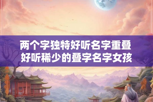两个字独特好听名字重叠 好听稀少的叠字名字女孩 两个字独特好听名字重叠 好听稀少的叠字名字女孩