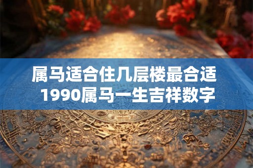 属马适合住几层楼最合适 1990属马一生吉祥数字 属马适合住几层楼最合适 1990属马一生吉祥数字