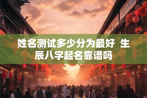 姓名测试多少分为最好 生辰八字起名靠谱吗 姓名测试多少分为最好 生辰八字起名靠谱吗