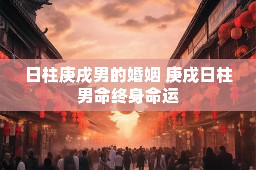 日柱庚戌男的婚姻 庚戌日柱男命终身命运