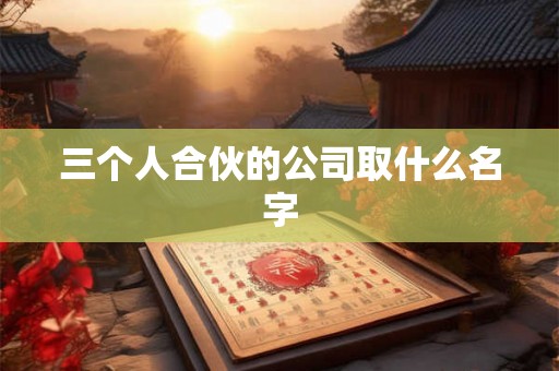 三个人合伙的公司取什么名字 三个人合伙的公司取什么名字