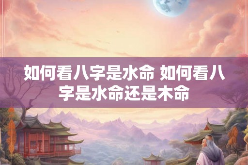 如何看八字是水命 如何看八字是水命还是木命 如何看八字是水命 如何看八字是水命还是木命