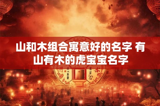 山和木组合寓意好的名字 有山有木的虎宝宝名字