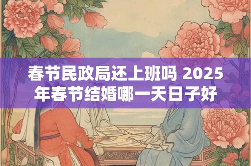 春节民政局还上班吗 2025年春节结婚哪一天日子好 春节民政局还上班吗 2025年春节结婚哪一天日子好