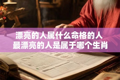 漂亮的人属什么命格的人 最漂亮的人是属于哪个生肖 漂亮的人属什么命格的人 最漂亮的人是属于哪个生肖