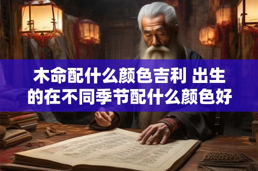 木命配什么颜色吉利 出生的在不同季节配什么颜色好呢 木命配什么颜色吉利 出生的在不同季节配什么颜色好呢