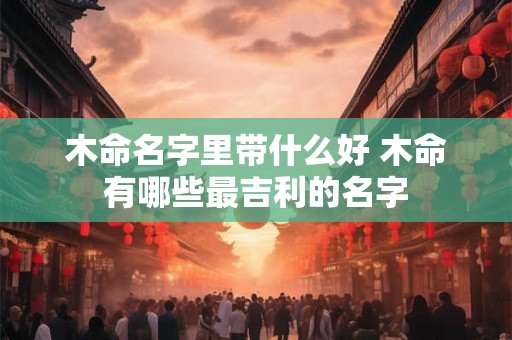 木命名字里带什么好 木命有哪些最吉利的名字 木命名字里带什么好 木命有哪些最吉利的名字
