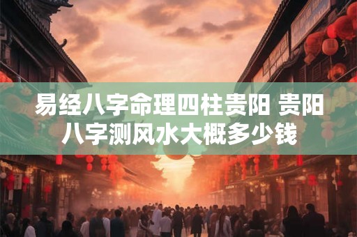 易经八字命理四柱贵阳 贵阳八字测风水大概多少钱