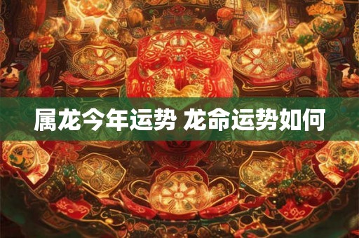 属龙今年运势 龙命运势如何 属龙今年运势 龙命运势如何