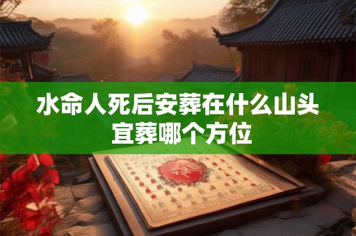 水命人死后安葬在什么山头 宜葬哪个方位 水命人死后安葬在什么山头 宜葬哪个方位