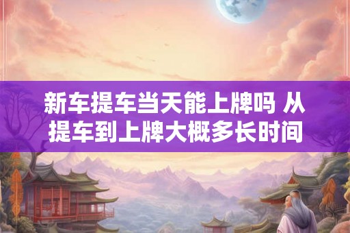 新车提车当天能上牌吗 从提车到上牌大概多长时间