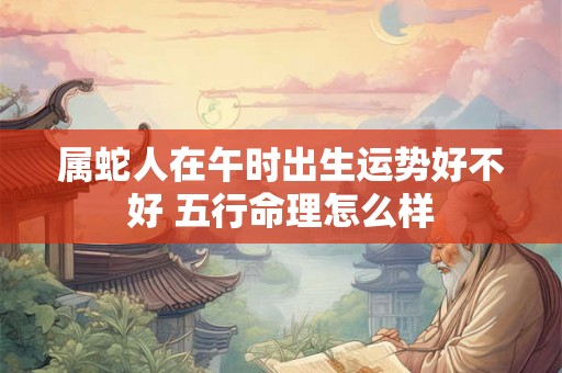 属蛇人在午时出生运势好不好 五行命理怎么样 属蛇人在午时出生运势好不好 五行命理怎么样