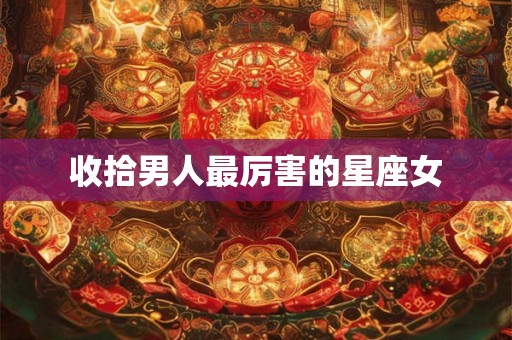 收拾男人最厉害的星座女 收拾男人最厉害的星座女