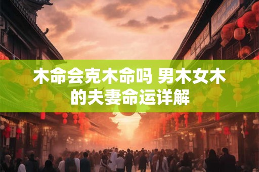 木命会克木命吗 男木女木的夫妻命运详解 木命会克木命吗 男木女木的夫妻命运详解
