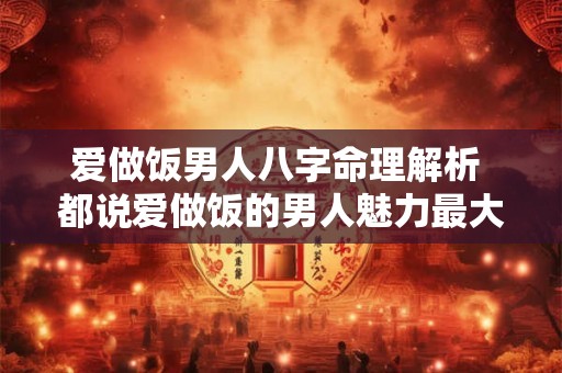 爱做饭男人八字命理解析 都说爱做饭的男人魅力最大