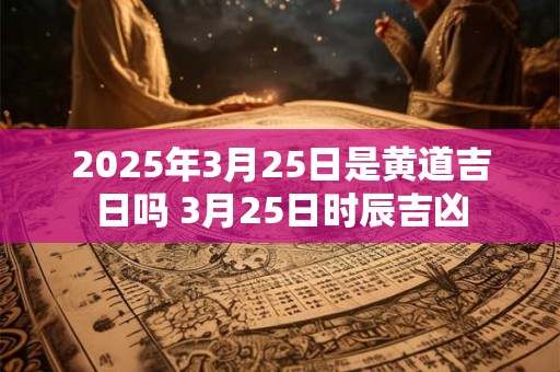 2025年3月25日是黄道吉日吗 3月25日时辰吉凶 2025年3月25日是黄道吉日吗 3月25日时辰吉凶