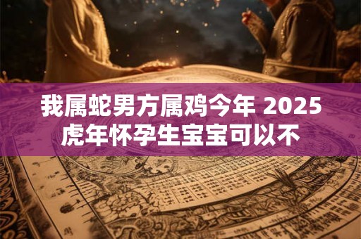 我属蛇男方属鸡今年 2025虎年怀孕生宝宝可以不 我属蛇男方属鸡今年 2025虎年怀孕生宝宝可以不