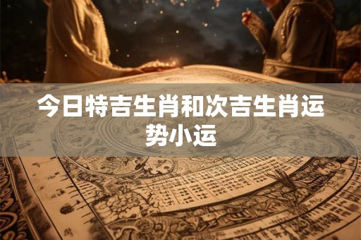 今日特吉生肖和次吉生肖运势小运 今日特吉生肖和次吉生肖运势小运
