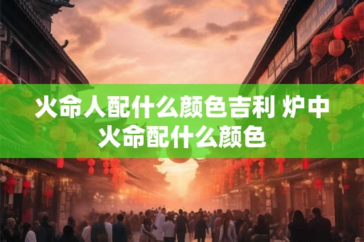 火命人配什么颜色吉利 炉中火命配什么颜色 火命人配什么颜色吉利 炉中火命配什么颜色